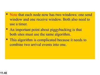  Note that each node now has two windows: one send
window and one receive window. Both also need to
use a timer.
 An important point about piggybacking is that
both sites must use the same algorithm.
 This algorithm is complicated because it needs to
combine two arrival events into one.
11.46
 