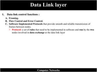 1. Data link control functions :
Data Link layer
Computer Networks
A. Framing.
B. Flow Control and Error Control.
C. Software Implemented Protocols that provide smooth and reliable transmission of
frames between nodes.
o Protocol: a set of rules that need to be implemented in software and run by the two
nodes involved in data exchange at the data link layer
 