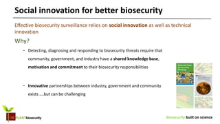 biosecurity built on science
Why?
- Detecting, diagnosing and responding to biosecurity threats require that
community, government, and industry have a shared knowledge base,
motivation and commitment to their biosecurity responsibilities
- Innovative partnerships between industry, government and community
exists ….but can be challenging
Social innovation for better biosecurity
Effective biosecurity surveillance relies on social innovation as well as technical
innovation
 