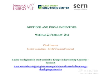 AUCTIONS AND FISCAL INCENTIVES

                            WEBINAR 23 FEBRUARY 2012


                                   Chad Laurent
                     Senior Consultant - MCG's General Counsel



       Course on Regulation and Sustainable Energy in Developing Countries –
                                     Session 6
         www.leonardo-energy.org/course-regulation-and-sustainable-energy-
                               developing-countries
www.mc-group.com
 