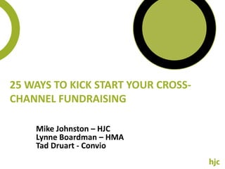 25 Ways to Kick Start your Cross-Channel Fundraising Mike Johnston – HJC Lynne Boardman – HMA Tad Druart - Convio 