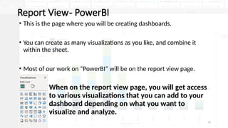 10
Report View- PowerBI
• This is the page where you will be creating dashboards.
• You can create as many visualizations as you like, and combine it
within the sheet.
• Most of our work on “PowerBI” will be on the report view page.
• When on the report view page, you will get access
to various visualizations that you can add to your
dashboard depending on what you want to
visualize and analyze.
 