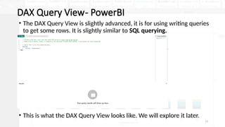 13
DAX Query View- PowerBI
• The DAX Query View is slightly advanced, it is for using writing queries
to get some rows. It is slightly similar to SQL querying.
• This is what the DAX Query View looks like. We will explore it later.
 