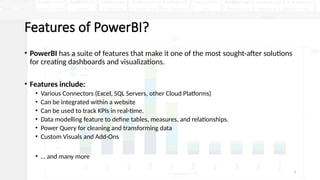 3
Features of PowerBI?
• PowerBI has a suite of features that make it one of the most sought-after solutions
for creating dashboards and visualizations.
• Features include:
• Various Connectors (Excel, SQL Servers, other Cloud Platforms)
• Can be integrated within a website
• Can be used to track KPIs in real-time.
• Data modelling feature to define tables, measures, and relationships.
• Power Query for cleaning and transforming data
• Custom Visuals and Add-Ons
• … and many more
 