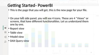 9
Getting Started- PowerBI
• This is the page that you will get, this is the new page for your file.
• On your left side panel, you will see 4 icons. These are 4 “Views” or
screens, that have different functionalities. Let us understand them
one by one.
• Report view
• Table view
• Model view
• DAX Query view
 