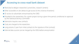 ◆ Restricted to Belgian researchers (universities, research centers)
◆ Either accessible on site (allows to get access to the universe of workers)
◆ Or access to subsamples anonymized by the CBSS
◆ Provided to the researchers, for a given project during a given time period, conditional on approval
by the Statistical Secrecy Committee
◆ Extensions requires new contracts
◆ Costs are charged to the researchers
◆ Long process (1 year from initial contacts to the signature of the contract)
◆ External data sources can be merged by the CBSS before anonymization
5
Source(s):
1 Footnote
2 Footnote
Accessing to cross-road bank dataset
 
