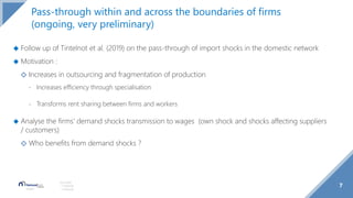 7
Source(s):
1 Footnote
2 Footnote
Pass-through within and across the boundaries of firms
(ongoing, very preliminary)
◆ Follow up of Tintelnot et al. (2019) on the pass-through of import shocks in the domestic network
◆ Motivation :
◇ Increases in outsourcing and fragmentation of production
- Increases efficiency through specialisation
- Transforms rent sharing between firms and workers
◆ Analyse the firms’ demand shocks transmission to wages (own shock and shocks affecting suppliers
/ customers)
◇ Who benefits from demand shocks ?
 