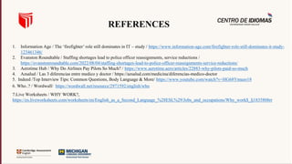 1. Information Age / The ‘firefighter’ role still dominates in IT – study / https://www.information-age.com/firefighter-role-still-dominates-it-study-
123461346/
2. Evanston Roundtable / Staffing shortages lead to police officer reassignments, service reductions /
https://evanstonroundtable.com/2022/08/04/staffing-shortages-lead-to-police-officer-reassignments-service-reductions/
3. Aerotime Hub / Why Do Airlines Pay Pilots So Much? / https://www.aerotime.aero/articles/22883-why-pilots-paid-so-much
4. Azsalud / Las 3 diferencias entre medico y doctor / https://azsalud.com/medicina/diferencias-medico-doctor
5. Indeed /Top Interview Tips: Common Questions, Body Language & More/ https://www.youtube.com/watch?v=HG68Ymazo18
6. Who..? / Wordwall/ https://wordwall.net/resource/2971592/english/who
7.Live Worksheets / WHY WORK?,
https://es.liveworksheets.com/worksheets/en/English_as_a_Second_Language_%28ESL%29/Jobs_and_occupations/Why_work$_lj1835808rr
REFERENCES
 