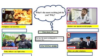 Firefighters can save lives.
EXCITING JOBS
What’s the most exciting job for
you? Why?
What about you ?
For me, the most exciting job is ………...
because they …..…..…. .
FIREFIGHTER
1
2
POLICE OFFICER
3
PILOTS
4
DOCTOR
Police officers can fight crime. Pilots can pilot airplanes.
Doctors can operate on sick people.
 