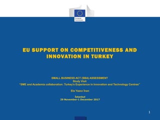 EU SUPPORT ON COMPETITIVENESS AND
INNOVATION IN TURKEY
SMALL BUSINESS ACT (SBA) ASSESSMENT
Study Visit
“SME and Academia collaboration: Turkey’s Experience in Innovation and Technology Centres”
Ela Yazıcı İnan
İstanbul
29 November-1 December 2017
1
 
