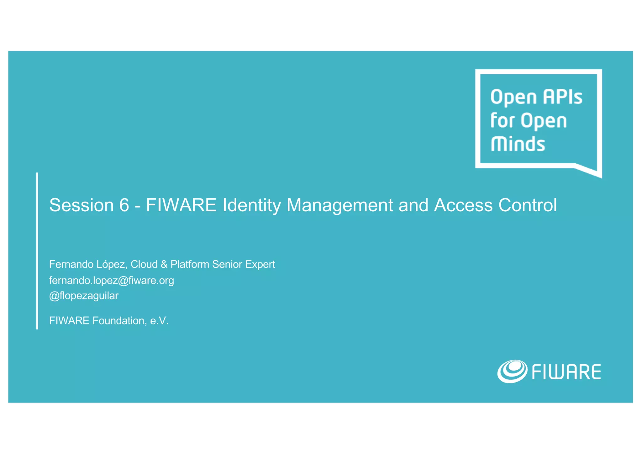Session 6 - FIWARE Identity Management and Access Control
Fernando López, Cloud & Platform Senior Expert
fernando.lopez@fiware.org
@flopezaguilar
FIWARE Foundation, e.V.
 