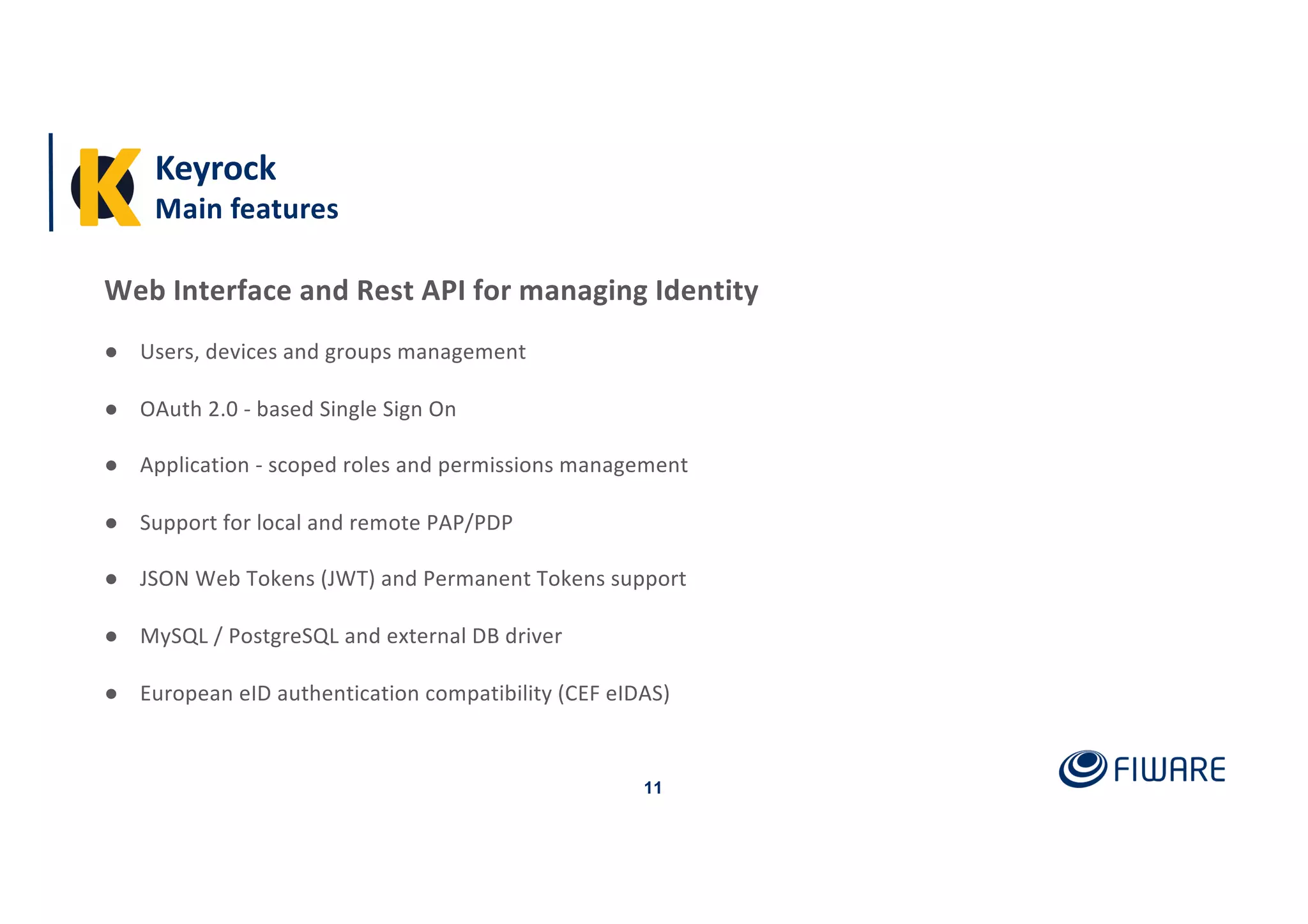 Keyrock
Main features
11
Web Interface and Rest API for managing Identity
● Users, devices and groups management
● OAuth 2.0 - based Single Sign On
● Application - scoped roles and permissions management
● Support for local and remote PAP/PDP
● JSON Web Tokens (JWT) and Permanent Tokens support
● MySQL / PostgreSQL and external DB driver
● European eID authentication compatibility (CEF eIDAS)
 