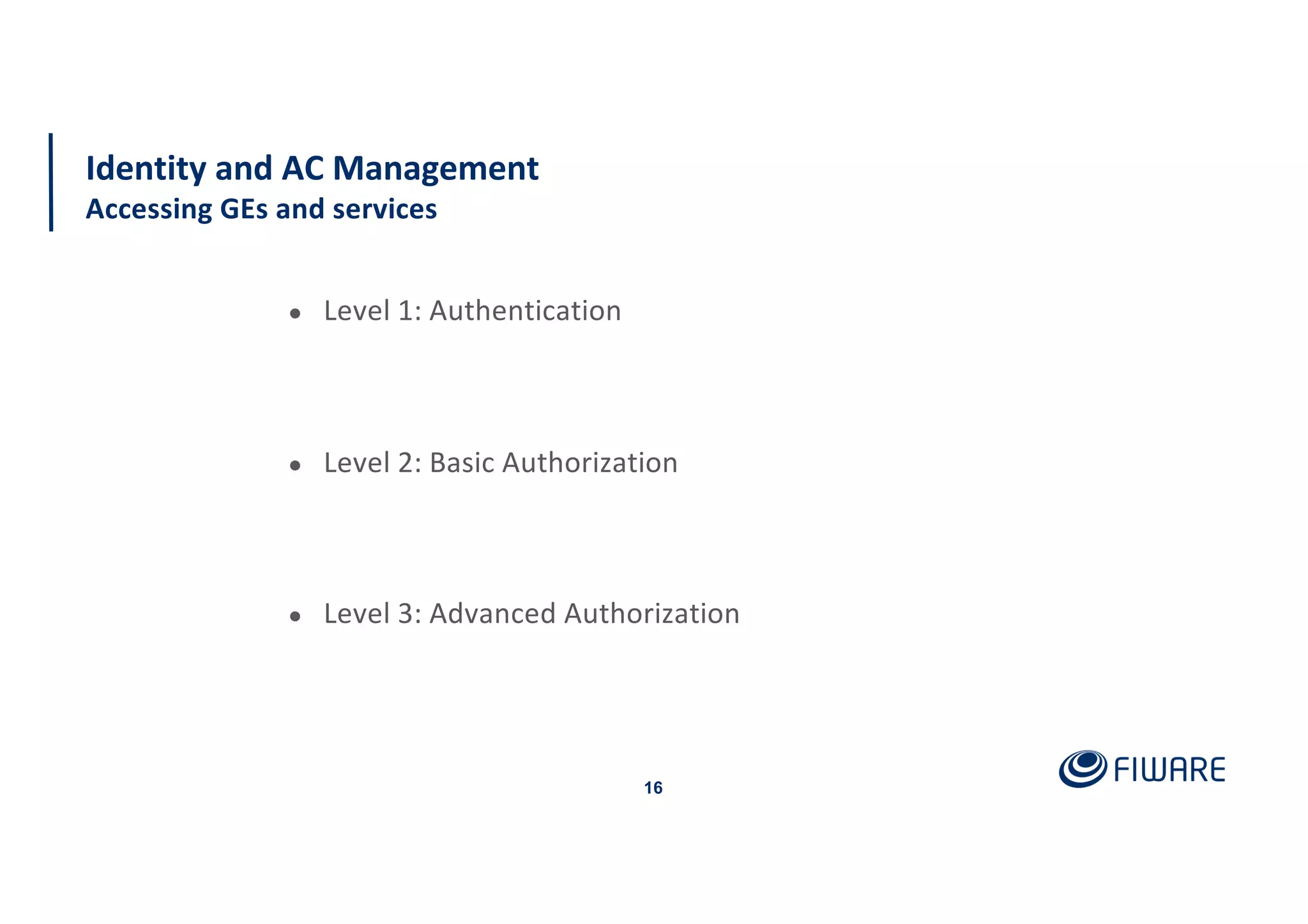 16
Identity and AC Management
Accessing GEs and services
● Level 1: Authentication
● Level 2: Basic Authorization
● Level 3: Advanced Authorization
 