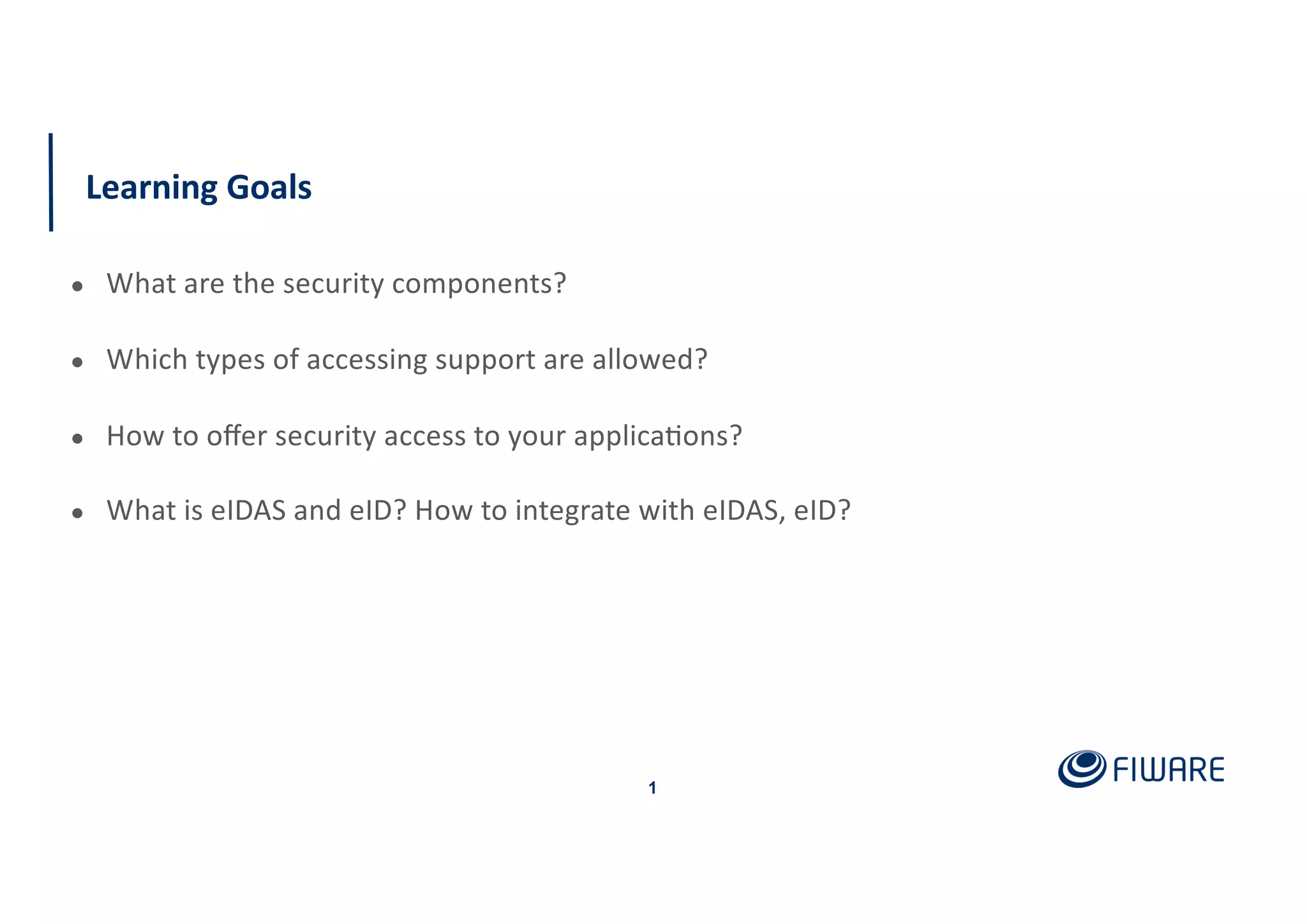 Learning Goals
1
● What are the security components?
● Which types of accessing support are allowed?
● How to oﬀer security access to your applica:ons?
● What is eIDAS and eID? How to integrate with eIDAS, eID?
 