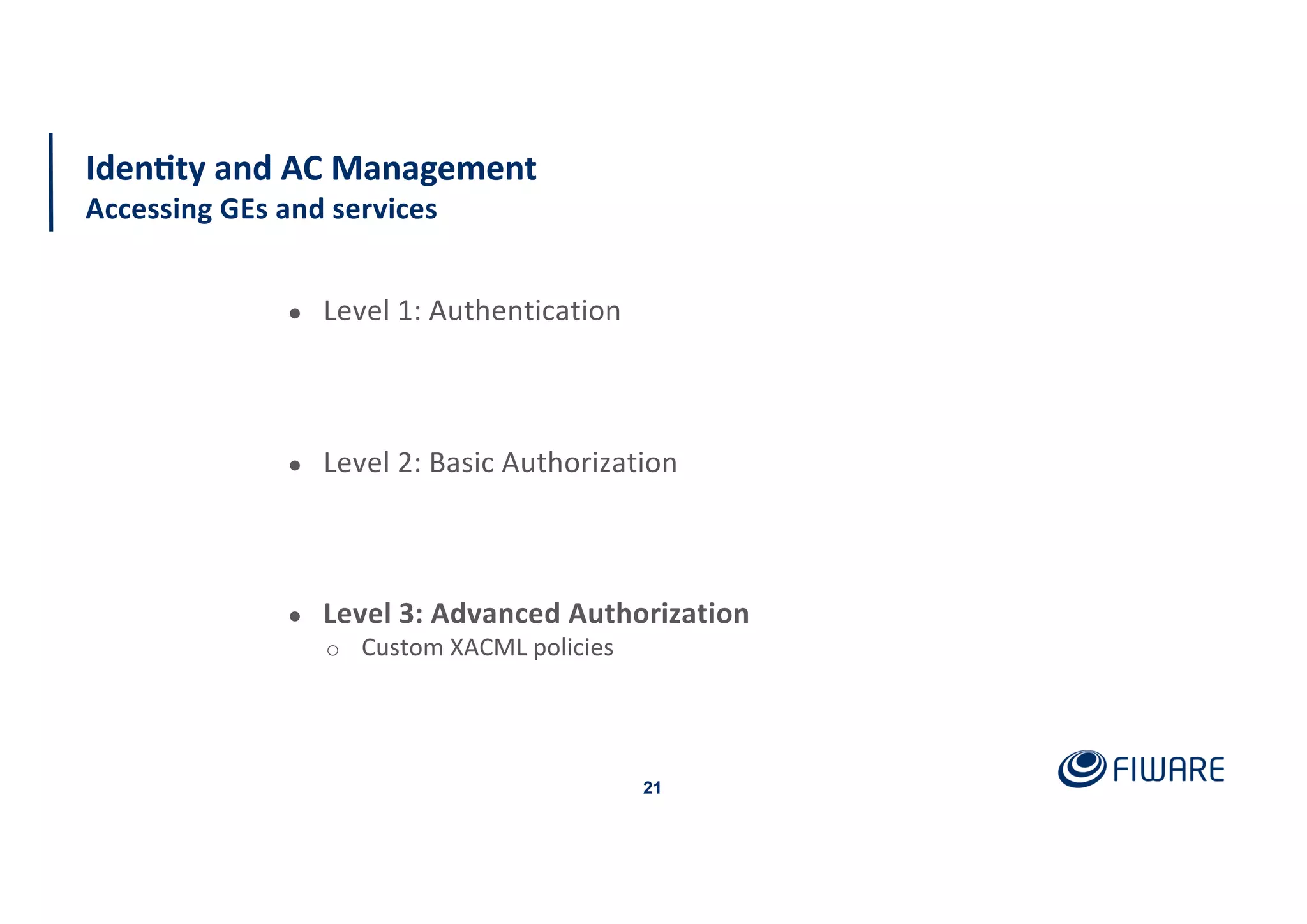 21
Iden<ty and AC Management
Accessing GEs and services
● Level 1: Authentication
● Level 2: Basic Authorization
● Level 3: Advanced Authorization
o Custom XACML policies
 