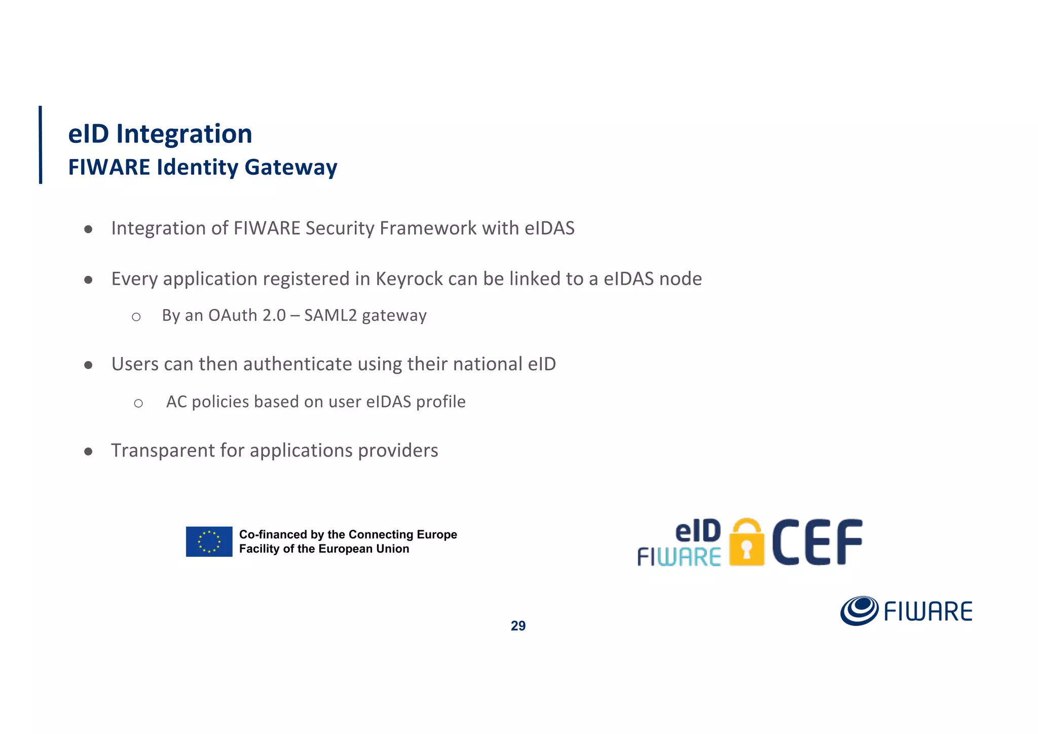 eID Integration
FIWARE Identity Gateway
29
● Integration of FIWARE Security Framework with eIDAS
● Every application registered in Keyrock can be linked to a eIDAS node
o By an OAuth 2.0 – SAML2 gateway
● Users can then authenticate using their national eID
o AC policies based on user eIDAS profile
● Transparent for applications providers
 