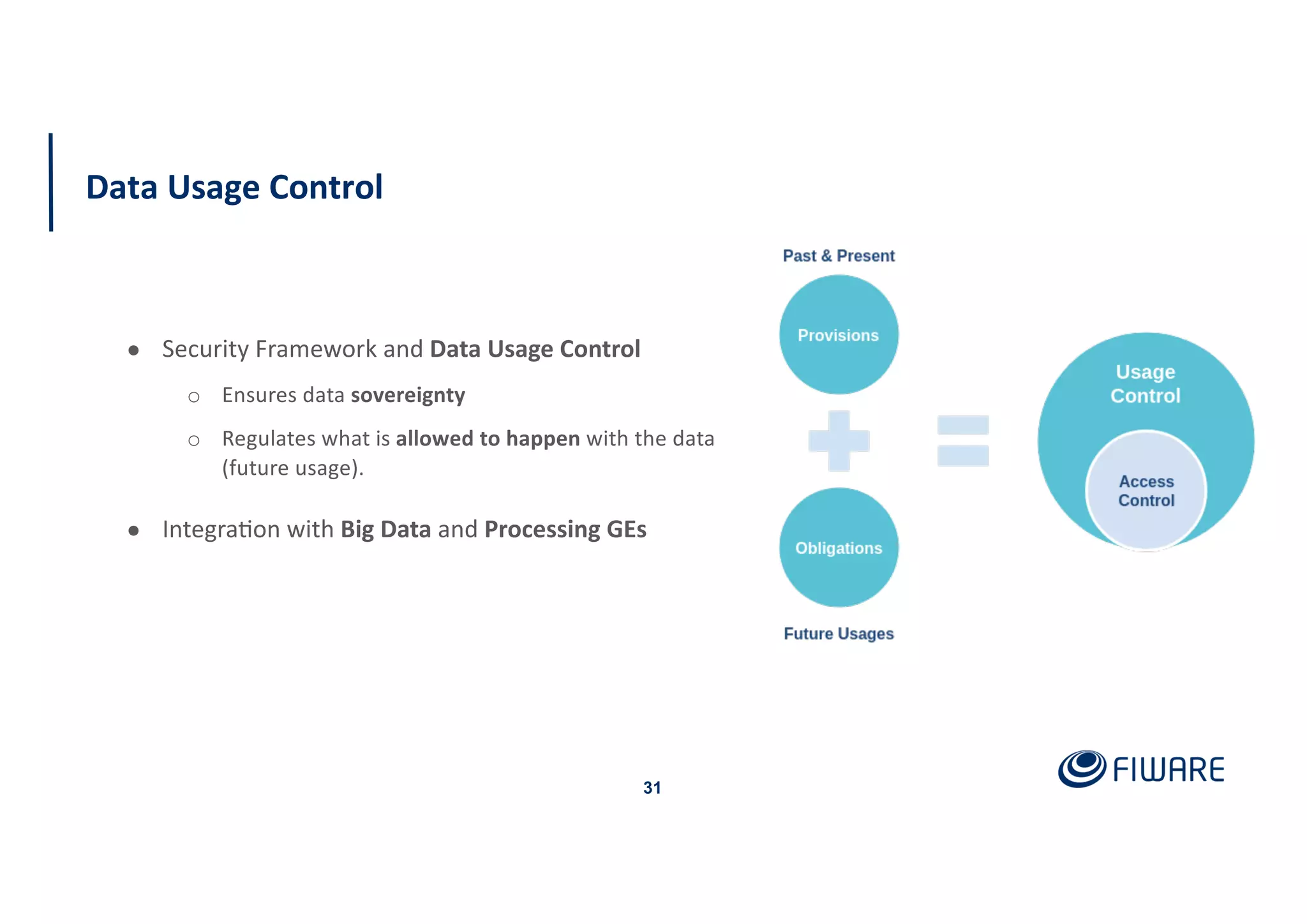 Data Usage Control
31
● Security Framework and Data Usage Control
o Ensures data sovereignty
o Regulates what is allowed to happen with the data
(future usage).
● Integra:on with Big Data and Processing GEs
 