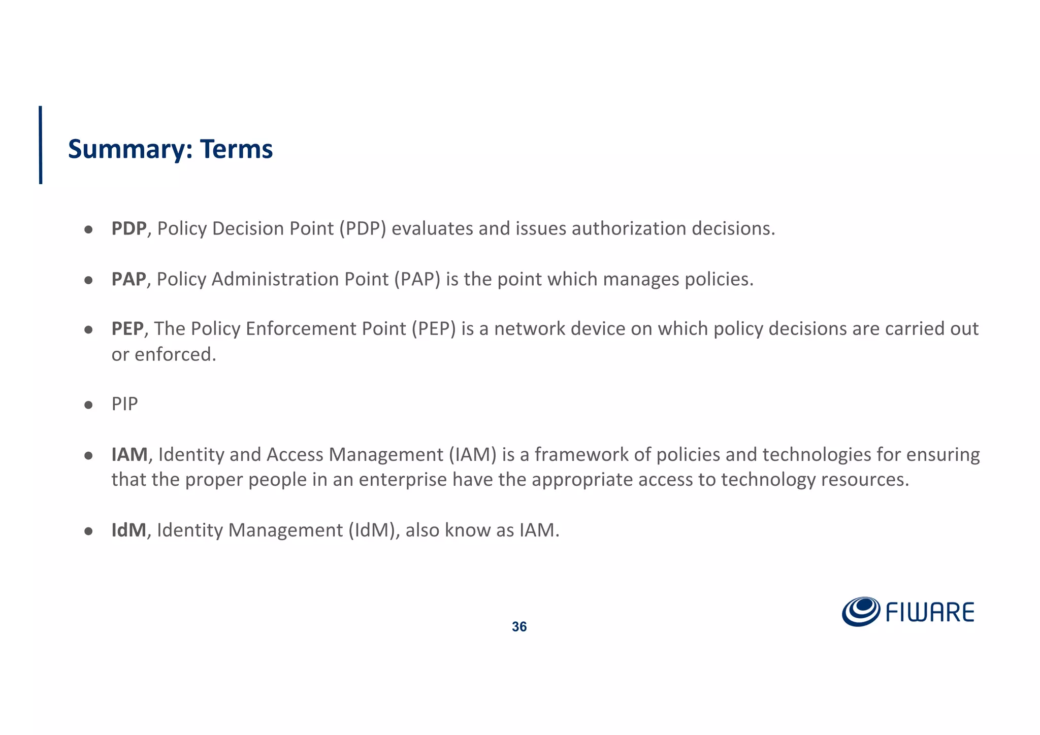 Summary: Terms
36
● PDP, Policy Decision Point (PDP) evaluates and issues authorization decisions.
● PAP, Policy Administration Point (PAP) is the point which manages policies.
● PEP, The Policy Enforcement Point (PEP) is a network device on which policy decisions are carried out
or enforced.
● PIP
● IAM, Identity and Access Management (IAM) is a framework of policies and technologies for ensuring
that the proper people in an enterprise have the appropriate access to technology resources.
● IdM, Identity Management (IdM), also know as IAM.
 