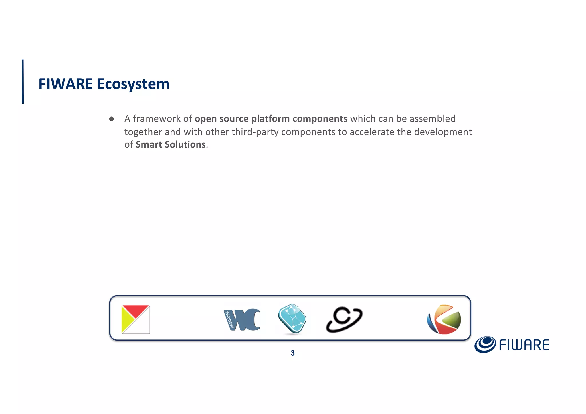 FIWARE Ecosystem
3
● A framework of open source platform components which can be assembled
together and with other third-party components to accelerate the development
of Smart Solutions.
 