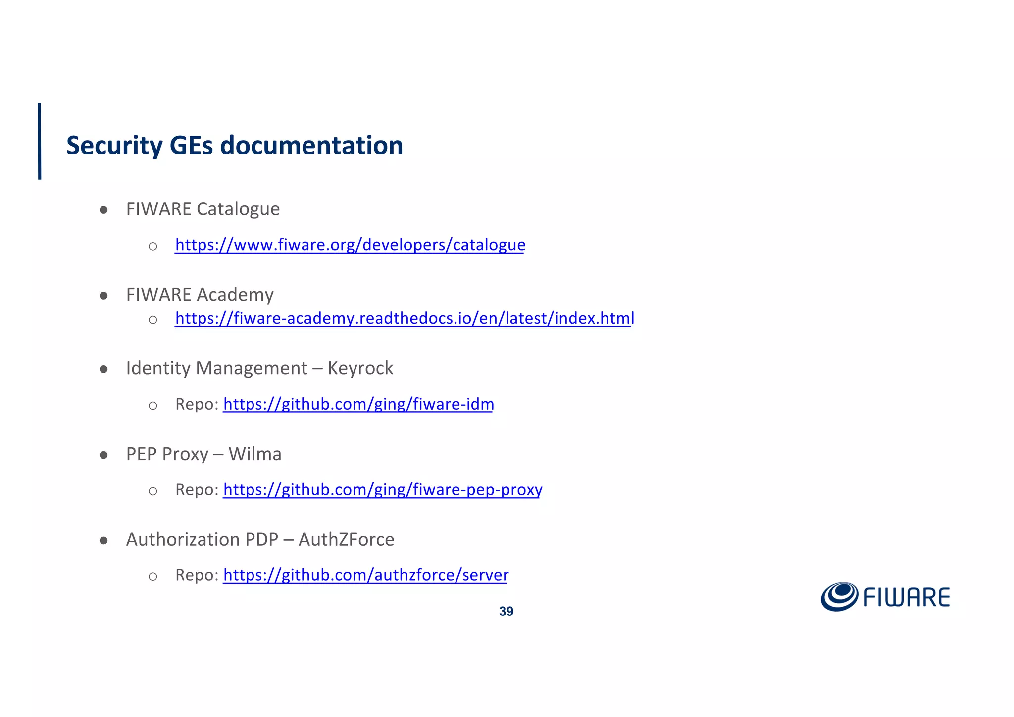 Security GEs documentation
39
● FIWARE Catalogue
o https://www.fiware.org/developers/catalogue
● FIWARE Academy
o https://fiware-academy.readthedocs.io/en/latest/index.html
● Identity Management – Keyrock
o Repo: https://github.com/ging/fiware-idm
● PEP Proxy – Wilma
o Repo: https://github.com/ging/fiware-pep-proxy
● Authorization PDP – AuthZForce
o Repo: https://github.com/authzforce/server
 