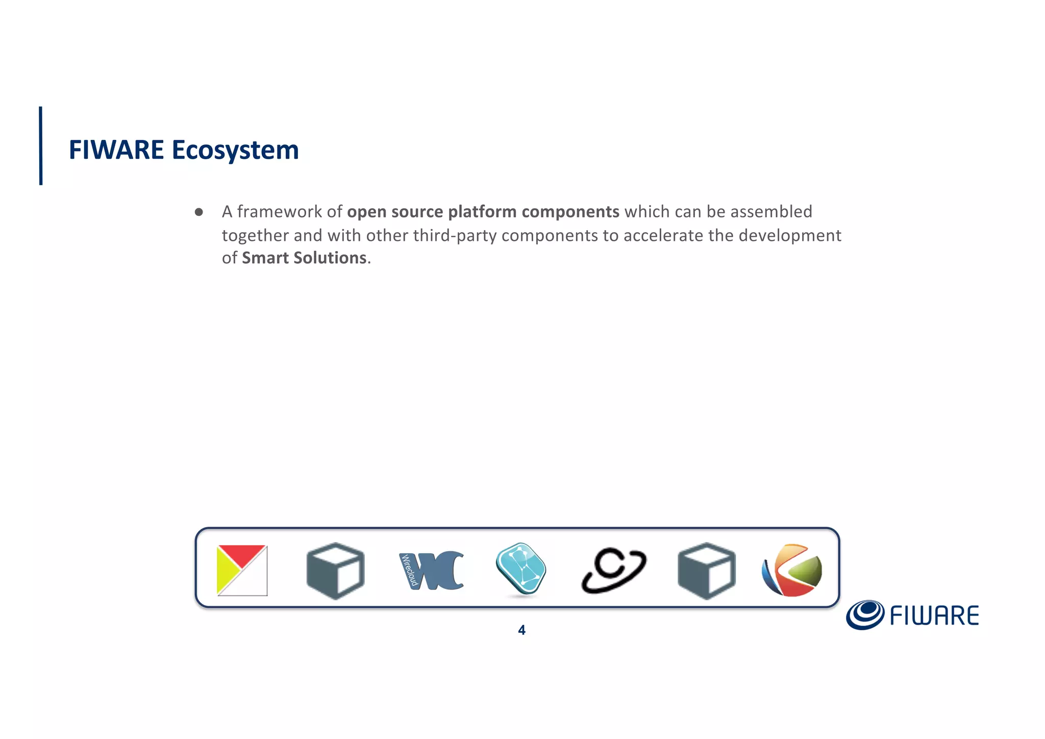 FIWARE Ecosystem
4
● A framework of open source platform components which can be assembled
together and with other third-party components to accelerate the development
of Smart Solutions.
 