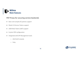 12
PEP Proxy for securing service backends
● Basic and complex AC policies support
● OAuth 2.0 Access Tokens support
● JSON Web Tokens (JWT) support
● Custom PDP configuration
● Integrated with API Management tools
o APInf & API Umbrella
o Kong
Wilma
Main features
 