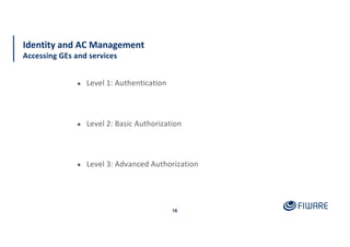 16
Identity and AC Management
Accessing GEs and services
● Level 1: Authentication
● Level 2: Basic Authorization
● Level 3: Advanced Authorization
 