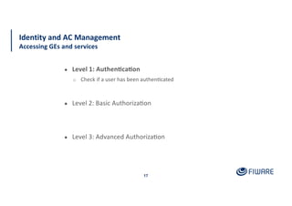 17
Identity and AC Management
Accessing GEs and services
● Level 1: Authen<ca<on
o Check if a user has been authen:cated
● Level 2: Basic Authoriza:on
● Level 3: Advanced Authoriza:on
 