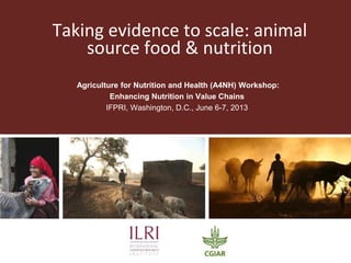 Taking evidence to scale: animal
source food & nutrition
Agriculture for Nutrition and Health (A4NH) Workshop:
Enhancing Nutrition in Value Chains
IFPRI, Washington, D.C., June 6-7, 2013
 