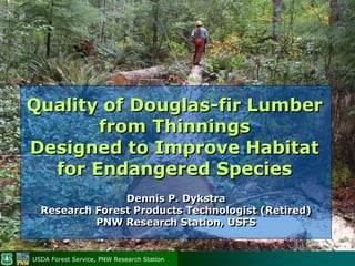 Quality of Douglas-fir Lumber
       from Thinnings
Designed to Improve Habitat
  for Endangered Species
                Dennis P. Dykstra
  Research Forest Products Technologist (Retired)
           PNW Research Station, USFS


USDA Forest Service, PNW Research Station
 