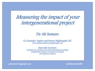 Measuring the impact of your
intergenerational project
Dr Ali Somers
Co-Founder, Apples and Honey Nightingale CIC
www.applesandhoneynightingale.com
Associate Lecturer,
Institute for Creative and Cultural Entrepreneurship
Goldsmiths College, University of London
www.gold.ac.uk/icce
@AliSomersAHNalisomers1@gmail.com
 