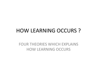 HOW LEARNING OCCURS ? FOUR THEORIES WHICH EXPLAINS HOW LEARNING OCCURS 