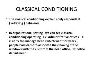 CLASSICAL CONDITIONING The classical conditioning explains only respondent ( reflexing ) behaviors  In organizational setting , we can see classical conditioning operating . Ex: Administrative offices – a visit by top management  (which went for years ), people had learnt to associate the cleaning of the windows with the visit from the head office. Ex: police department 