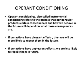 OPERANT CONDITIONING Operant conditioning , also called instrumental conditioning refers to the process that our behavior produces certain consequences and how we behave in the future will depend on what those consequences are.  If our actions have pleasant effects , then we will be more likely to repeat them in the future . If our actions have unpleasant effects, we are less likely to repeat them in future. 
