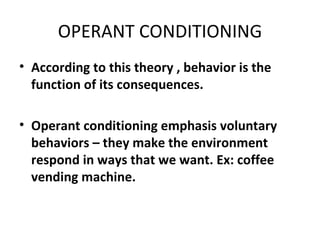 OPERANT CONDITIONING According to this theory , behavior is the function of its consequences. Operant conditioning emphasis voluntary behaviors – they make the environment respond in ways that we want. Ex: coffee vending machine. 