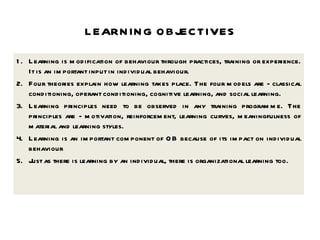 LEARNING OBJECTIVES 1. Learning is modification of behaviour through practices, training or experience. It is an important input in individual behaviour.  2. Four theories explain how learning takes place. The four models are - classical conditioning, operant conditioning, cognitive learning, and social learning. 3. Learning principles need to be observed in any training programme. The principles are - motivation, reinforcement, learning curves, meaningfulness of material and learning styles. 4. Learning is an important component of OB because of its impact on individual behaviour 5. Just as there is learning by an individual, there is organizational learning too. 