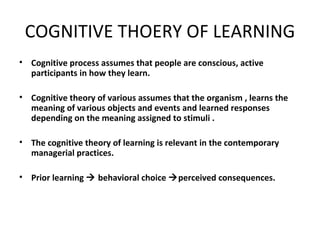 COGNITIVE THOERY OF LEARNING Cognitive process assumes that people are conscious, active participants in how they learn. Cognitive theory of various assumes that the organism , learns the meaning of various objects and events and learned responses depending on the meaning assigned to stimuli . The cognitive theory of learning is relevant in the contemporary managerial practices. Prior learning    behavioral choice   perceived consequences. 