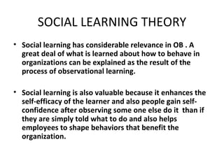 SOCIAL LEARNING THEORY Social learning has considerable relevance in OB . A great deal of what is learned about how to behave in organizations can be explained as the result of the process of observational learning. Social learning is also valuable because it enhances the self-efficacy of the learner and also people gain self-confidence after observing some one else do it  than if they are simply told what to do and also helps employees to shape behaviors that benefit the organization. 