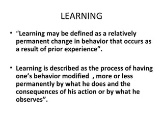 LEARNING “ Learning may be defined as a relatively permanent change in behavior that occurs as  a result of prior experience”. Learning is described as the process of having one’s behavior modified  , more or less permanently by what he does and the consequences of his action or by what he observes”. 