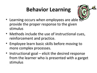 Behavior Learning Learning occurs when employees are able to provide the proper response to the given stimulus Methods include the use of instructional cues, reinforcement and practice. Employee learn basic skills before moving to more complex processes. Instructional goal – elicit the desired response from the learner who is presented with a garget stimulus 