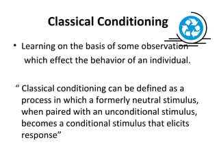 Classical Conditioning  Learning on the basis of some observation  which effect the behavior of an individual. “  Classical conditioning can be defined as a process in which a formerly neutral stimulus, when paired with an unconditional stimulus, becomes a conditional stimulus that elicits response” 