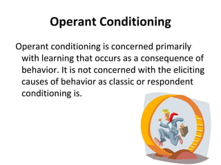 Operant Conditioning Operant conditioning is concerned primarily with learning that occurs as a consequence of behavior. It is not concerned with the eliciting causes of behavior as classic or respondent conditioning is. 
