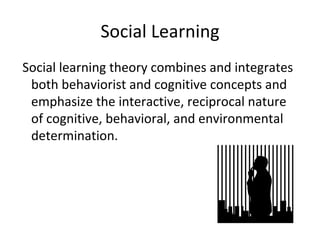 Social Learning Social learning theory combines and integrates both behaviorist and cognitive concepts and emphasize the interactive, reciprocal nature of cognitive, behavioral, and environmental determination. 