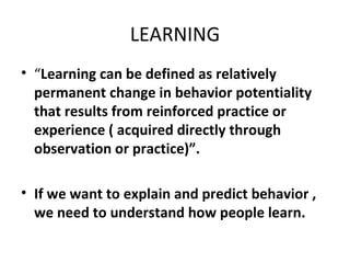LEARNING “ Learning can be defined as relatively permanent change in behavior potentiality that results from reinforced practice or experience ( acquired directly through observation or practice)”. If we want to explain and predict behavior , we need to understand how people learn. 