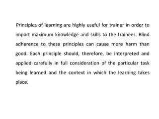 Principles of learning are highly useful for trainer in order to impart maximum knowledge and skills to the trainees. Blind adherence to these principles can cause more harm than good. Each principle should, therefore, be interpreted and applied carefully in full consideration of the particular task being learned and the context in which the learning takes place.  