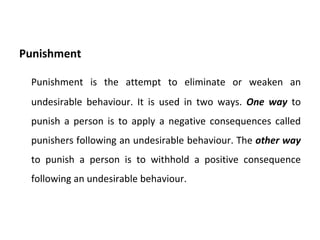 Punishment Punishment is the attempt to eliminate or weaken an undesirable behaviour. It is used in two ways.  One way   to punish a person is to apply a negative consequences called punishers following an undesirable behaviour. The  other way   to punish a person is to withhold a positive consequence following an undesirable behaviour. 