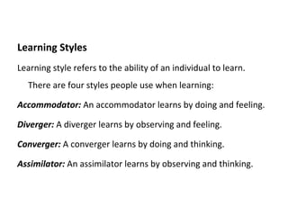 Learning Styles Learning style refers to the ability of an individual to learn.  There are four styles people use when learning:  Accommodator:  An accommodator learns by doing and feeling. Diverger:  A diverger learns by observing and feeling. Converger:  A converger learns by doing and thinking. Assimilator:  An assimilator learns by observing and thinking. 