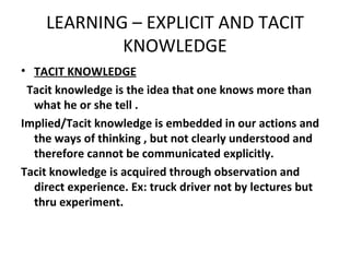 LEARNING – EXPLICIT AND TACIT KNOWLEDGE TACIT KNOWLEDGE Tacit knowledge is the idea that one knows more than what he or she tell . Implied/Tacit knowledge is embedded in our actions and the ways of thinking , but not clearly understood and therefore cannot be communicated explicitly. Tacit knowledge is acquired through observation and direct experience. Ex: truck driver not by lectures but thru experiment. 
