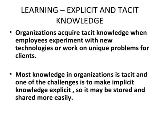 LEARNING – EXPLICIT AND TACIT KNOWLEDGE Organizations acquire tacit knowledge when employees experiment with new technologies or work on unique problems for clients. Most knowledge in organizations is tacit and one of the challenges is to make implicit knowledge explicit , so it may be stored and shared more easily. 