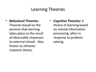 Learning Theories Behavioral Theories:  Theories based on the premise that learning takes place as the result of observable responses to external stimuli.  Also known as  stimulus response theory . Cognitive Theories:  A theory of learning based on mental information processing, often in response to problem solving. 